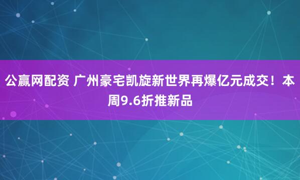 公赢网配资 广州豪宅凯旋新世界再爆亿元成交！本周9.6折推新品