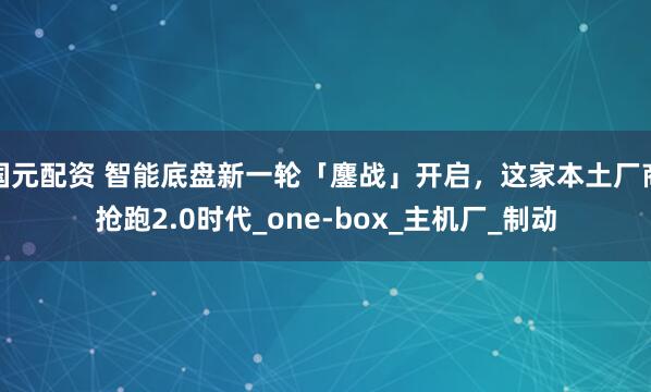 国元配资 智能底盘新一轮「鏖战」开启，这家本土厂商抢跑2.0时代_one-box_主机厂_制动