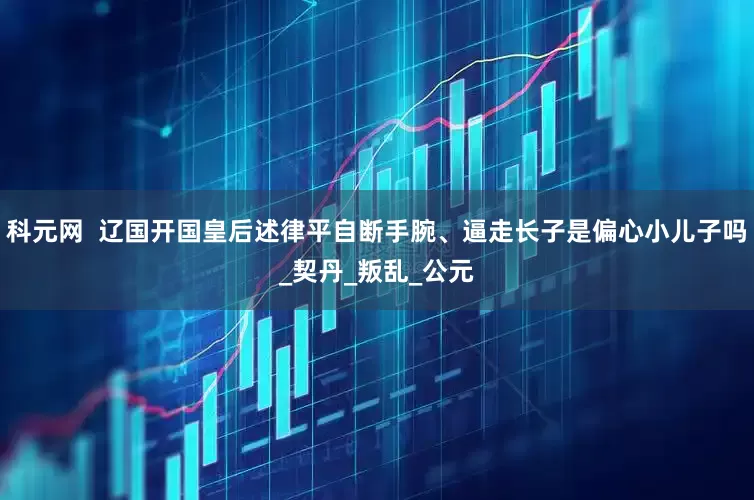 科元网  辽国开国皇后述律平自断手腕、逼走长子是偏心小儿子吗_契丹_叛乱_公元