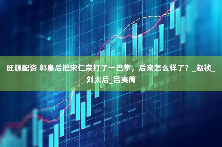 旺源配资 郭皇后把宋仁宗打了一巴掌，后来怎么样了？_赵祯_刘太后_吕夷简