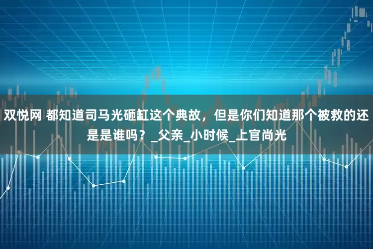 双悦网 都知道司马光砸缸这个典故，但是你们知道那个被救的还是是谁吗？_父亲_小时候_上官尚光