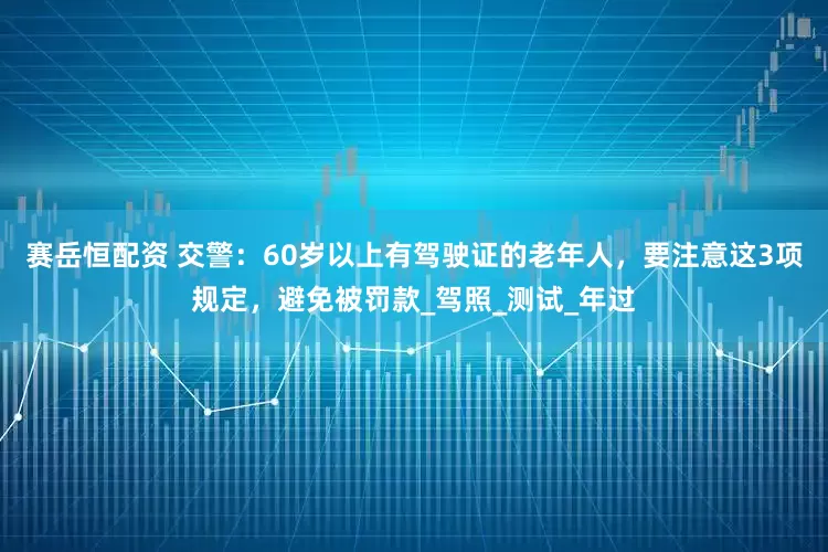 赛岳恒配资 交警：60岁以上有驾驶证的老年人，要注意这3项规定，避免被罚款_驾照_测试_年过