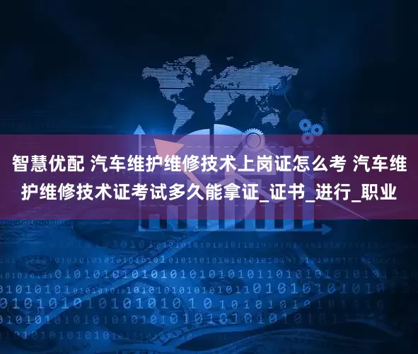智慧优配 汽车维护维修技术上岗证怎么考 汽车维护维修技术证考试多久能拿证_证书_进行_职业