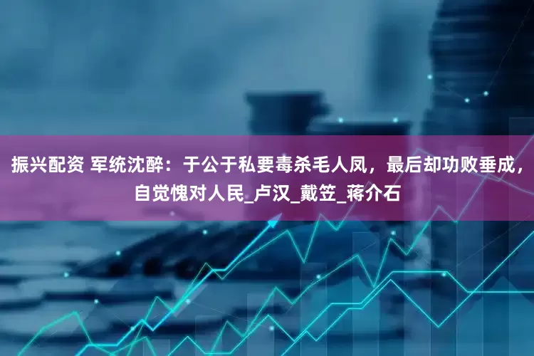 振兴配资 军统沈醉：于公于私要毒杀毛人凤，最后却功败垂成，自觉愧对人民_卢汉_戴笠_蒋介石