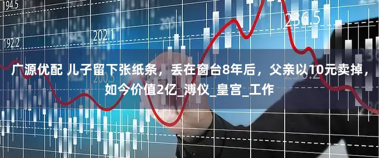 广源优配 儿子留下张纸条，丢在窗台8年后，父亲以10元卖掉，如今价值2亿_溥仪_皇宫_工作