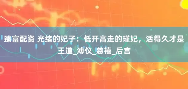臻富配资 光绪的妃子：低开高走的瑾妃，活得久才是王道_溥仪_慈禧_后宫