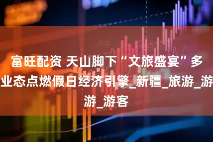 富旺配资 天山脚下“文旅盛宴”多元业态点燃假日经济引擎_新疆_旅游_游客