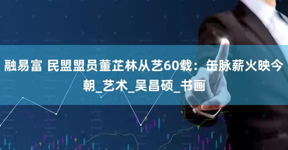 融易富 民盟盟员董芷林从艺60载：缶脉薪火映今朝_艺术_吴昌硕_书画