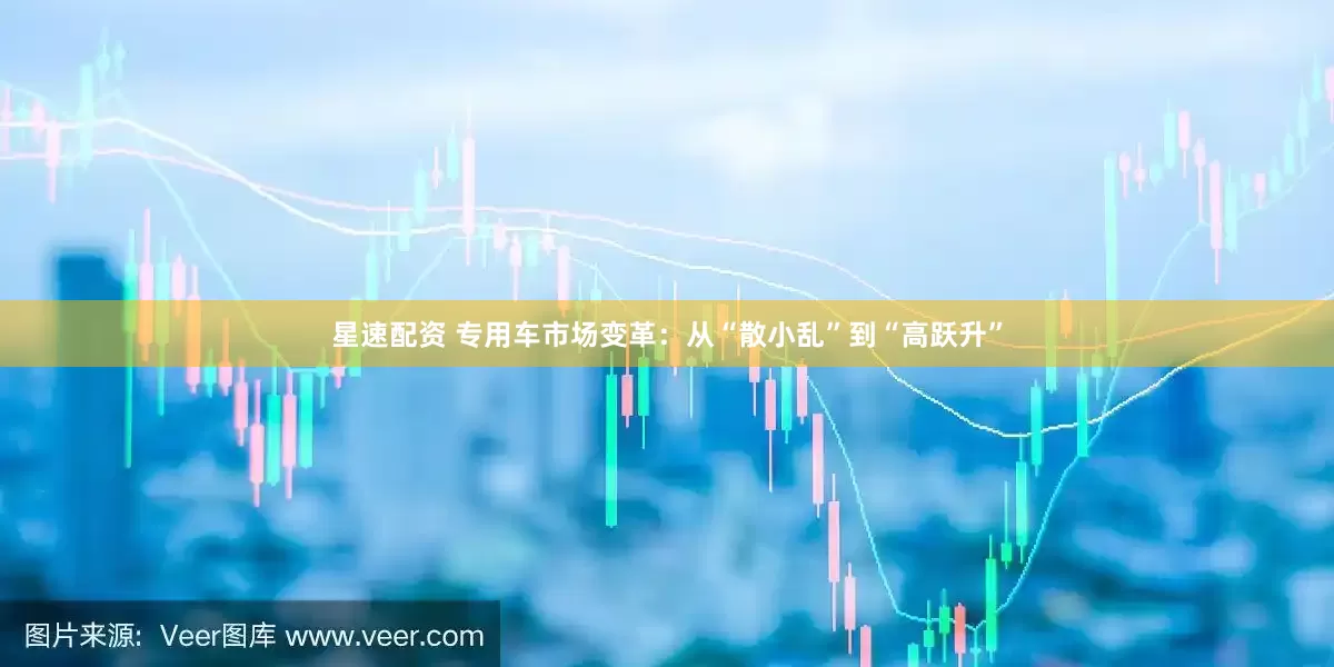 星速配资 专用车市场变革：从“散小乱”到“高跃升”