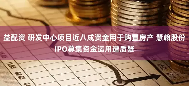 益配资 研发中心项目近八成资金用于购置房产 慧翰股份IPO募集资金运用遭质疑
