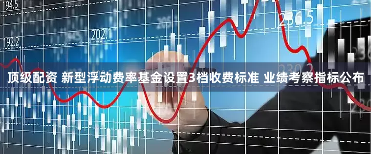 顶级配资 新型浮动费率基金设置3档收费标准 业绩考察指标公布