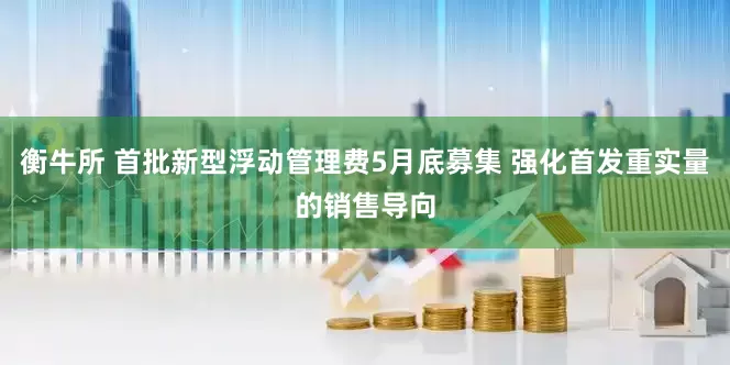 衡牛所 首批新型浮动管理费5月底募集 强化首发重实量的销售导向
