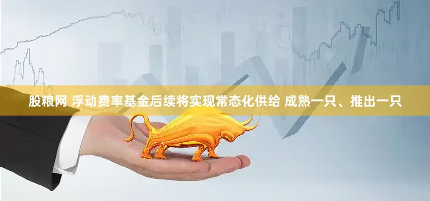 股粮网 浮动费率基金后续将实现常态化供给 成熟一只、推出一只