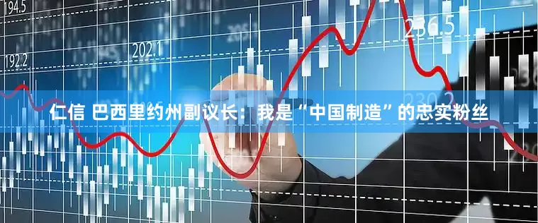 仁信 巴西里约州副议长：我是“中国制造”的忠实粉丝