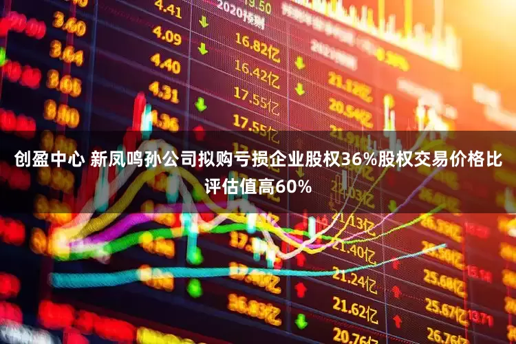 创盈中心 新凤鸣孙公司拟购亏损企业股权36%股权交易价格比评估值高60%