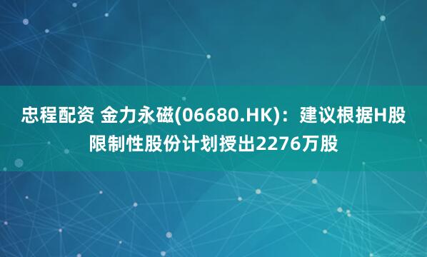 忠程配资 金力永磁(06680.HK)：建议根据H股限制性股份计划授出2276万股