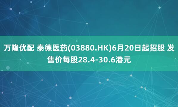 万隆优配 泰德医药(03880.HK)6月20日起招股 发售价每股28.4-30.6港元