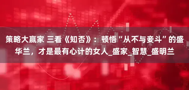 策略大赢家 三看《知否》：顿悟“从不与妾斗”的盛华兰，才是最有心计的女人_盛家_智慧_盛明兰