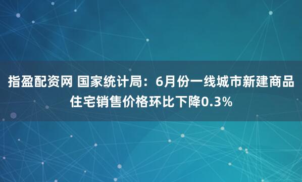 指盈配资网 国家统计局：6月份一线城市新建商品住宅销售价格环比下降0.3%