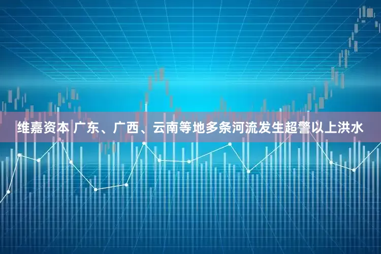 维嘉资本 广东、广西、云南等地多条河流发生超警以上洪水