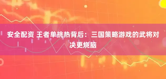 安全配资 王者单挑热背后：三国策略游戏的武将对决更烧脑