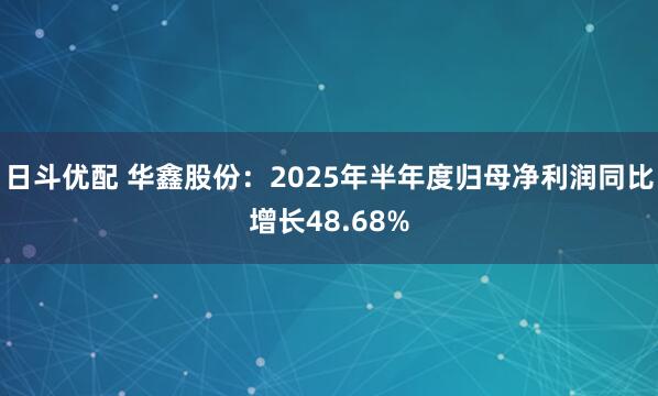 日斗优配 华鑫股份：2025年半年度归母净利润同比增长48.68%