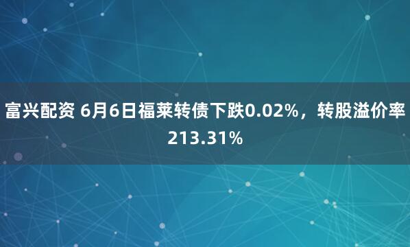 富兴配资 6月6日福莱转债下跌0.02%，转股溢价率213.31%